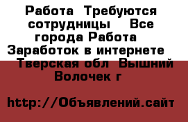 Работа .Требуются сотрудницы  - Все города Работа » Заработок в интернете   . Тверская обл.,Вышний Волочек г.